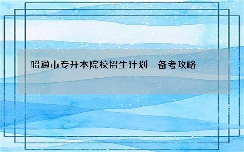 昭通市专升本院校招生计划 备考攻略